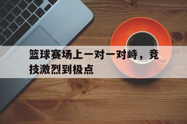 篮球赛场上一对一对峙，竞技激烈到极点